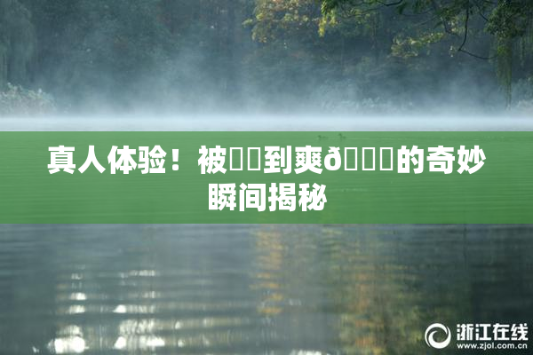 真人体验！被❌‌到爽🔞的奇妙瞬间揭秘
