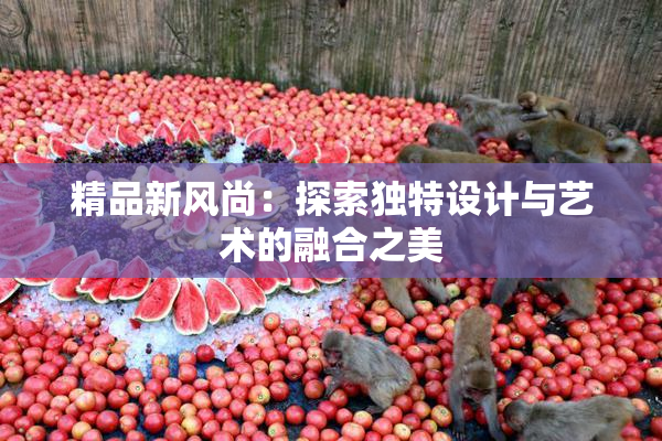 精品新风尚：探索独特设计与艺术的融合之美
