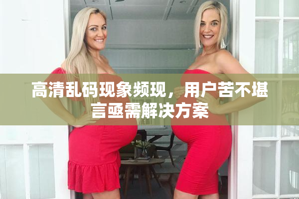 高清乱码现象频现，用户苦不堪言亟需解决方案
