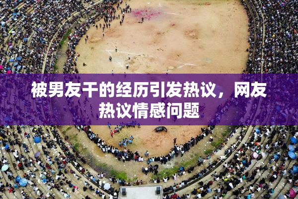 被男友干的经历引发热议，网友热议情感问题