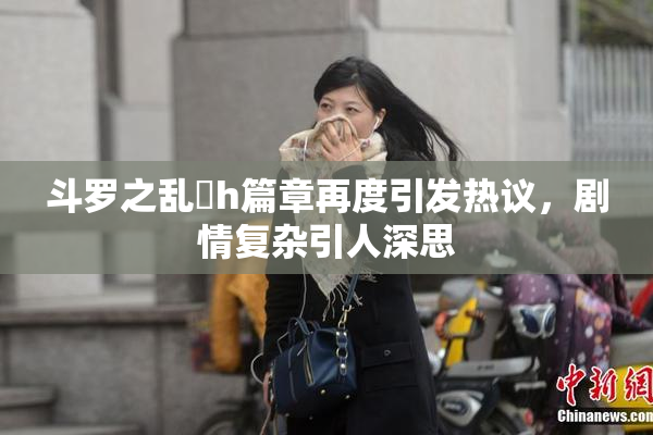 斗罗之乱婬h篇章再度引发热议，剧情复杂引人深思