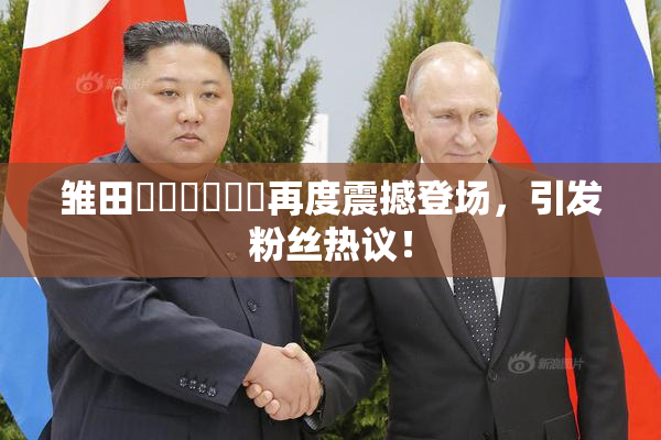 雏田❌‌❌‌❌‌再度震撼登场，引发粉丝热议！