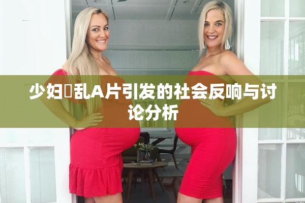 少妇婬乱A片引发的社会反响与讨论分析