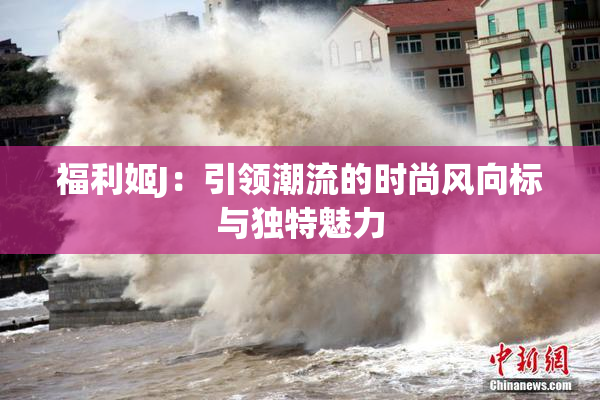 福利姬J：引领潮流的时尚风向标与独特魅力