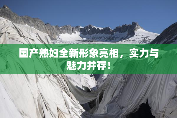 国产熟妇全新形象亮相，实力与魅力并存！