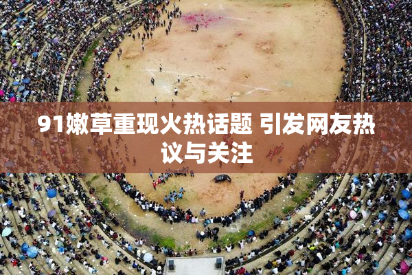 91嫩草重现火热话题 引发网友热议与关注