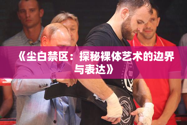 《尘白禁区：探秘裸体艺术的边界与表达》