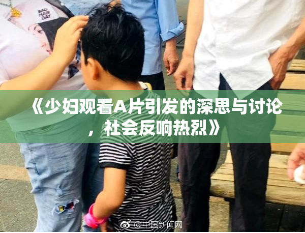 《少妇观看A片引发的深思与讨论，社会反响热烈》