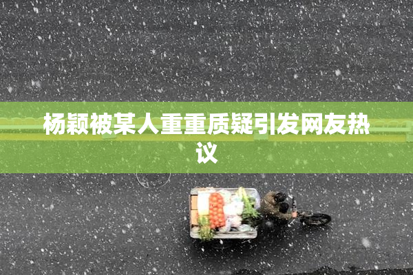 杨颖被某人重重质疑引发网友热议