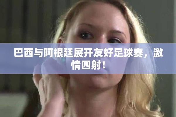 巴西与阿根廷展开友好足球赛，激情四射！