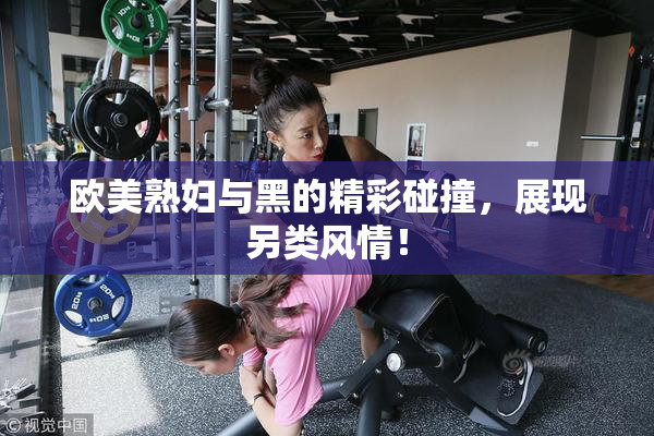 欧美熟妇与黑的精彩碰撞，展现另类风情！