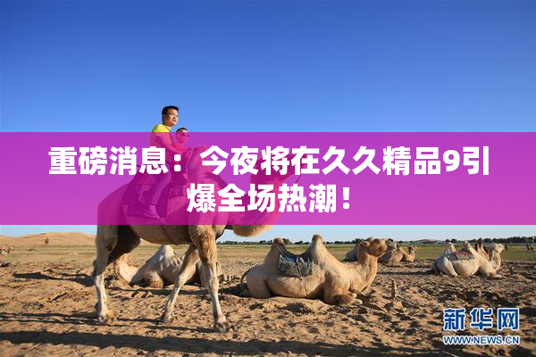 重磅消息：今夜将在久久精品9引爆全场热潮！