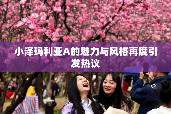 小泽玛利亚A的魅力与风格再度引发热议