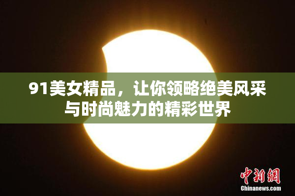 91美女精品，让你领略绝美风采与时尚魅力的精彩世界