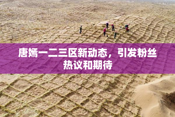唐嫣一二三区新动态，引发粉丝热议和期待