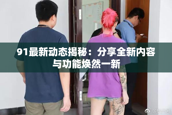 91最新动态揭秘：分享全新内容与功能焕然一新
