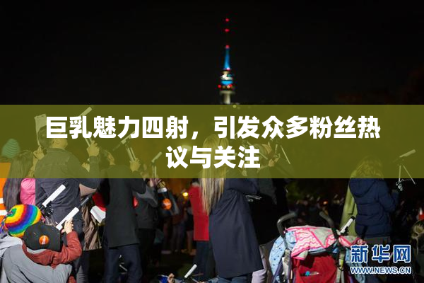 巨乳魅力四射，引发众多粉丝热议与关注