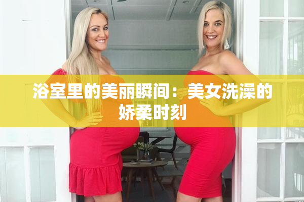 浴室里的美丽瞬间：美女洗澡的娇柔时刻