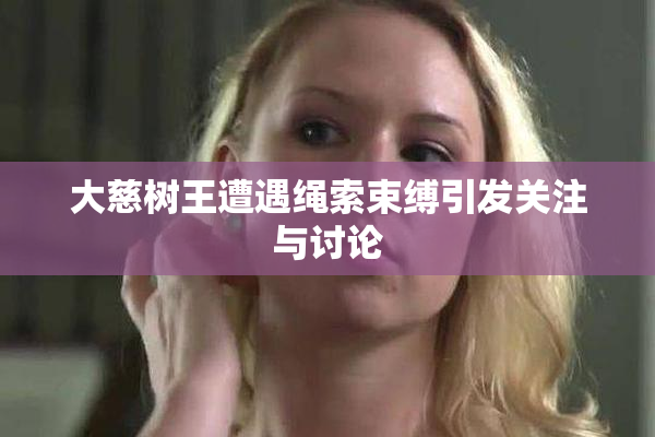 大慈树王遭遇绳索束缚引发关注与讨论