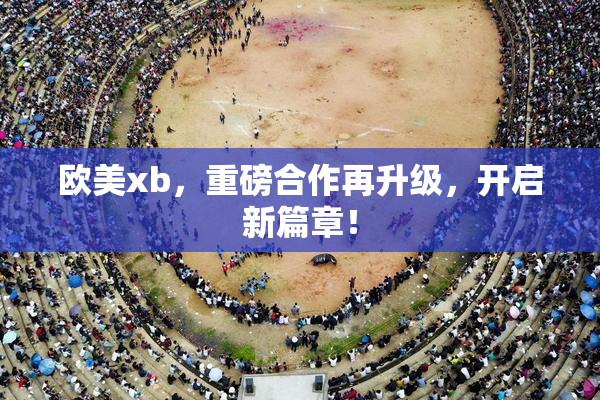 欧美xb，重磅合作再升级，开启新篇章！