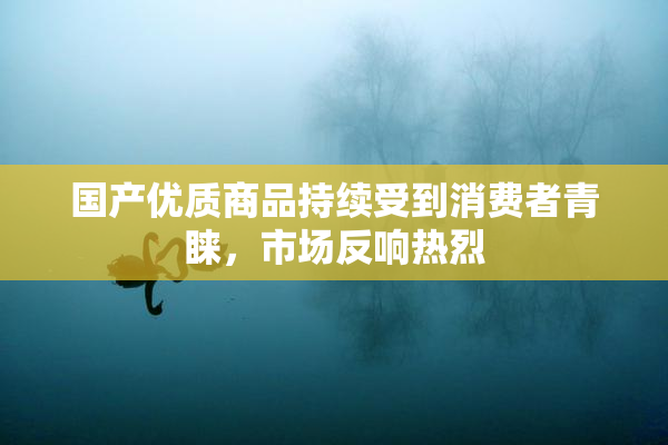 国产优质商品持续受到消费者青睐，市场反响热烈