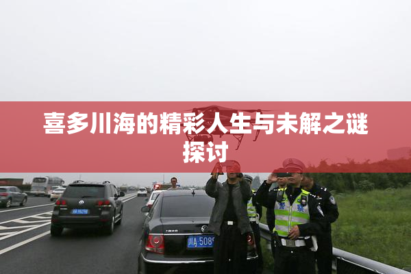 喜多川海的精彩人生与未解之谜探讨
