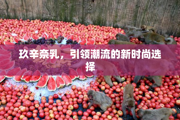 玖辛奈乳，引领潮流的新时尚选择