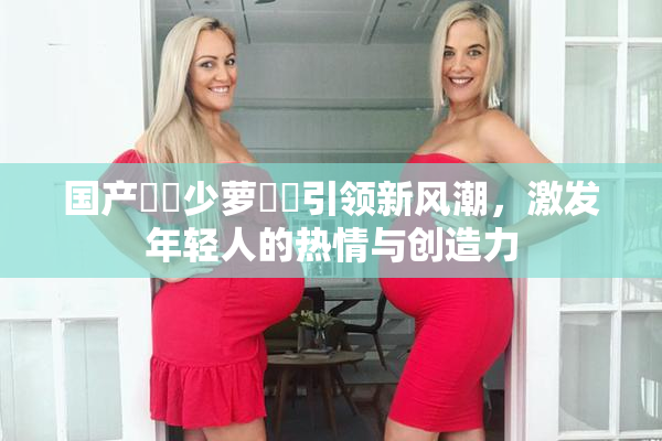 国产❌‌少萝❌‌引领新风潮，激发年轻人的热情与创造力