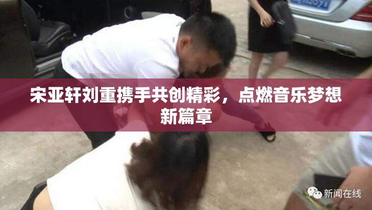 宋亚轩刘重携手共创精彩，点燃音乐梦想新篇章