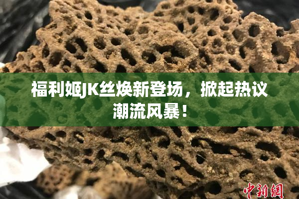 福利姬JK丝焕新登场，掀起热议潮流风暴！