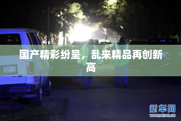 国产精彩纷呈，乱来精品再创新高