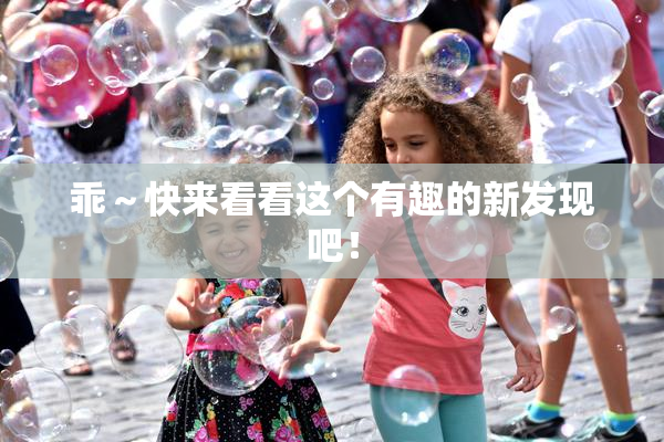 乖～快来看看这个有趣的新发现吧！
