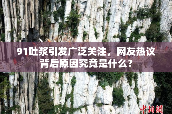 91吐浆引发广泛关注，网友热议背后原因究竟是什么？