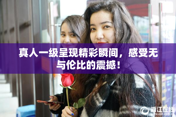 真人一级呈现精彩瞬间，感受无与伦比的震撼！