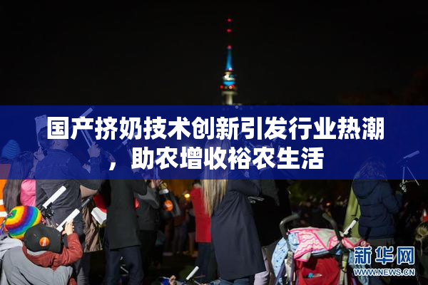国产挤奶技术创新引发行业热潮，助农增收裕农生活