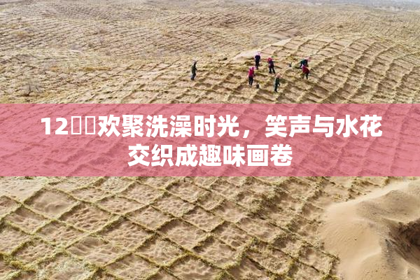 12妺妺欢聚洗澡时光，笑声与水花交织成趣味画卷