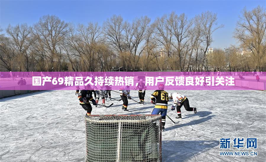 国产69精品久持续热销，用户反馈良好引关注