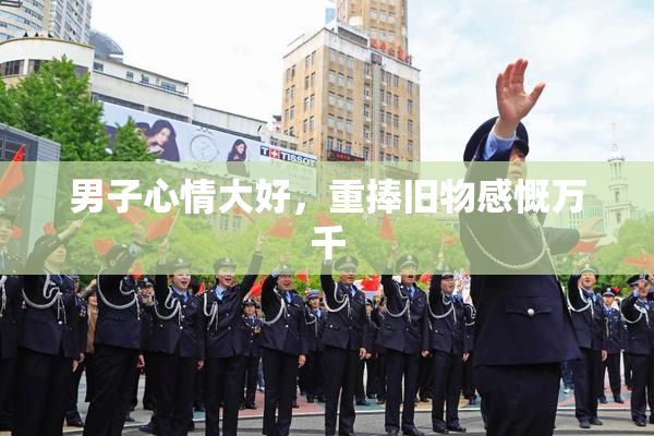 男子心情大好，重捧旧物感慨万千