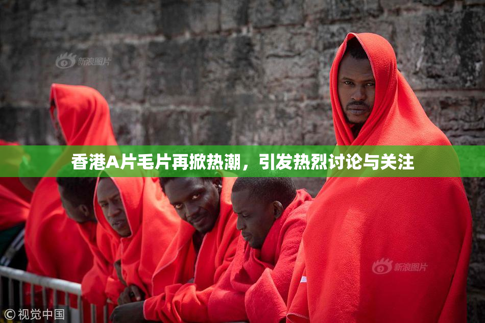 香港A片毛片再掀热潮，引发热烈讨论与关注