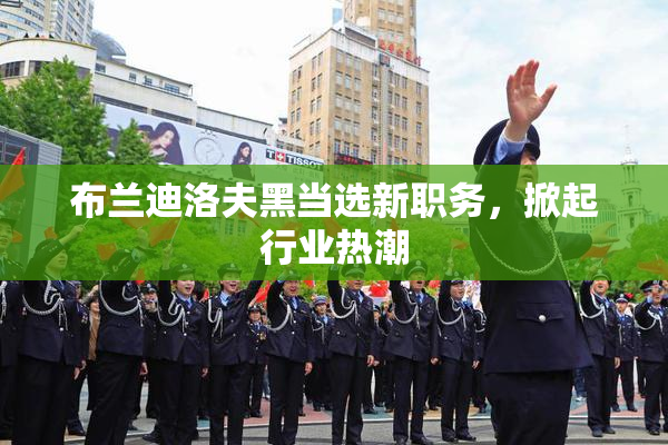 布兰迪洛夫黑当选新职务，掀起行业热潮