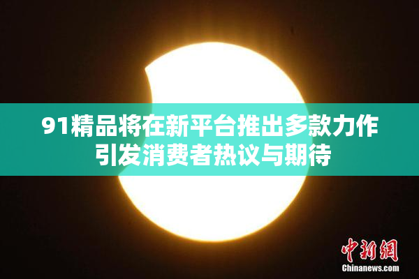 91精品将在新平台推出多款力作 引发消费者热议与期待