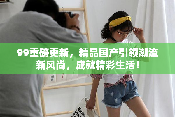 99重磅更新，精品国产引领潮流新风尚，成就精彩生活！