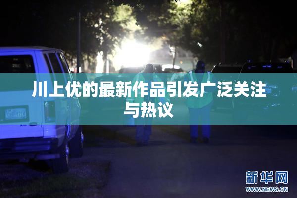 川上优的最新作品引发广泛关注与热议