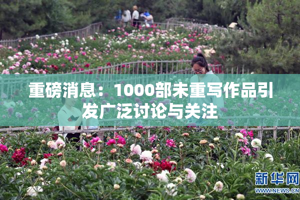 重磅消息：1000部未重写作品引发广泛讨论与关注