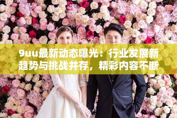 9uu最新动态曝光：行业发展新趋势与挑战并存，精彩内容不断更新！