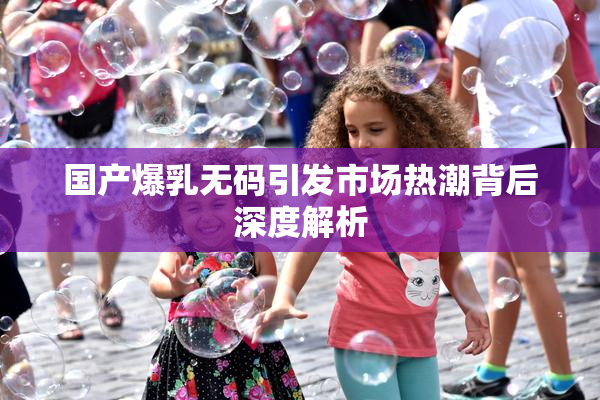 国产爆乳无码引发市场热潮背后深度解析