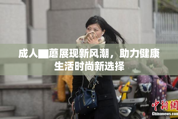成人▇蘑展现新风潮，助力健康生活时尚新选择
