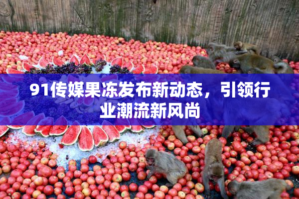 91传媒果冻发布新动态，引领行业潮流新风尚